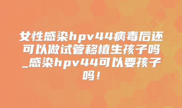 女性感染hpv44病毒后还可以做试管移植生孩子吗_感染hpv44可以要孩子吗！
