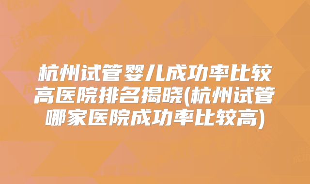杭州试管婴儿成功率比较高医院排名揭晓(杭州试管哪家医院成功率比较高)