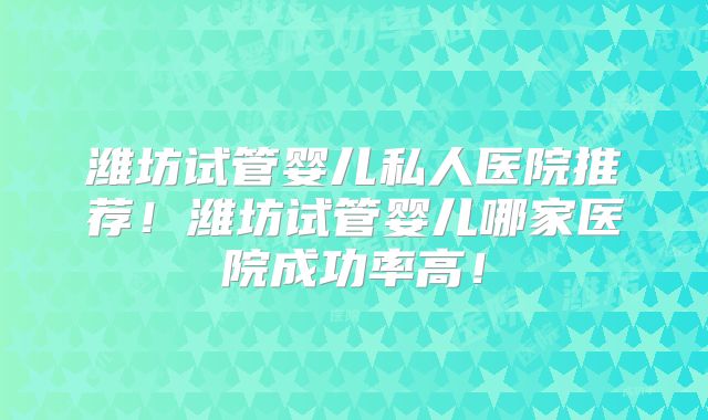潍坊试管婴儿私人医院推荐！潍坊试管婴儿哪家医院成功率高！