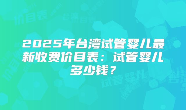 2025年台湾试管婴儿最新收费价目表:试管婴儿多少钱?