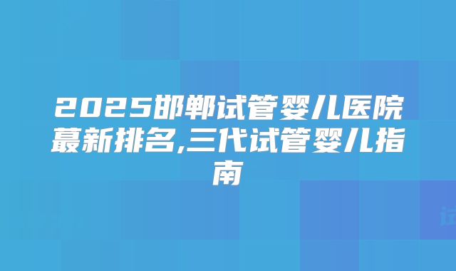 2025邯郸试管婴儿医院蕞新排名,三代试管婴儿指南