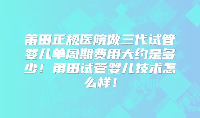莆田正规医院做三代试管婴儿单周期费用大约是多少!莆田试管婴儿技术怎么样!