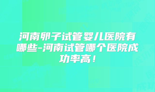 河南卵子试管婴儿医院有哪些-河南试管哪个医院成功率高！