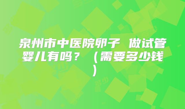 泉州市中医院卵子 做试管婴儿有吗？（需要多少钱）