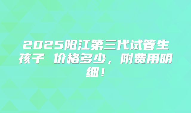 2025阳江第三代试管生孩子 价格多少,附费用明细!