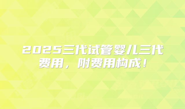 2025三代试管婴儿三代费用，附费用构成！