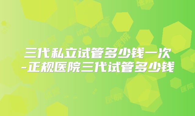 三代私立试管多少钱一次-正规医院三代试管多少钱
