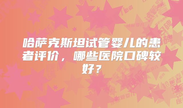 哈萨克斯坦试管婴儿的患者评价，哪些医院口碑较好？
