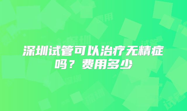 深圳试管可以治疗无精症吗？费用多少