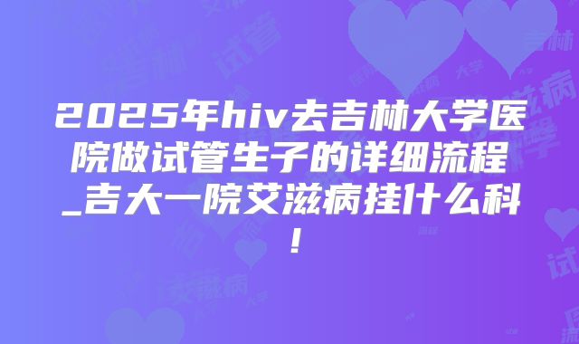 2025年hiv去吉林大学医院做试管生子的详细流程_吉大一院艾滋病挂什么科！
