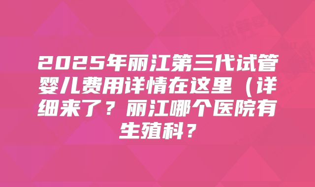 2025年丽江第三代试管婴儿费用详情在这里（详细来了？丽江哪个医院有生殖科？