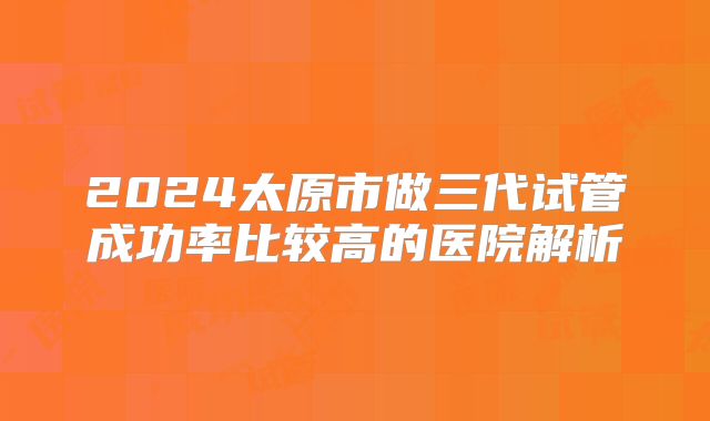 2024太原市做三代试管成功率比较高的医院解析