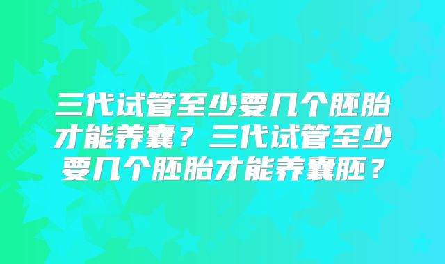 三代试管至少要几个胚胎才能养囊?三代试管至少要几个胚胎才能养囊胚?