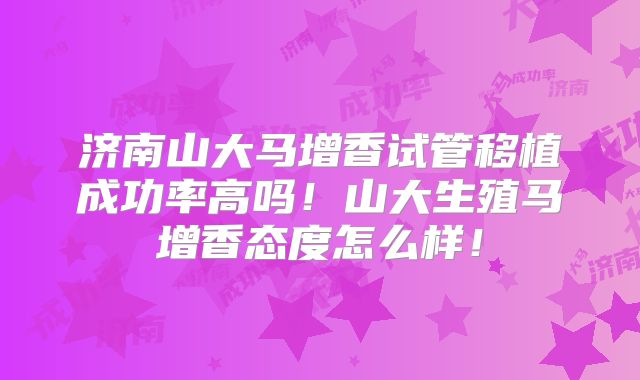 济南山大马增香试管移植成功率高吗!山大生殖马增香态度怎么样!