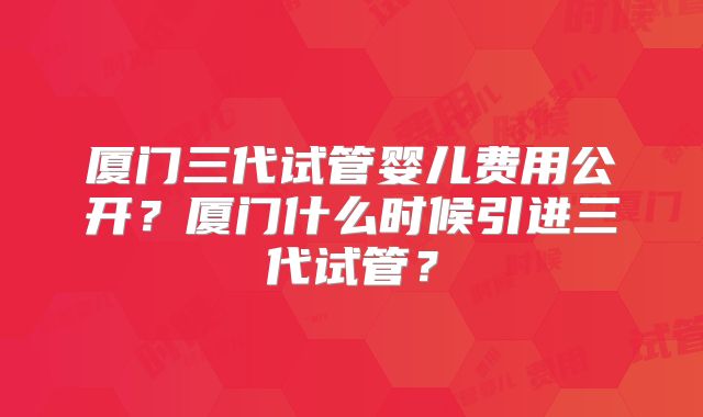 厦门三代试管婴儿费用公开？厦门什么时候引进三代试管？
