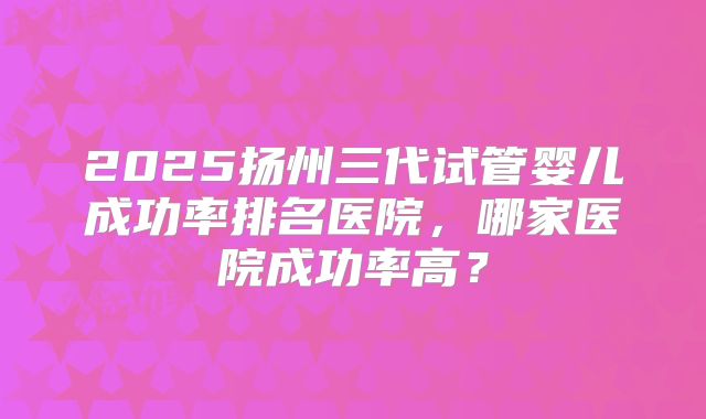 2025扬州三代试管婴儿成功率排名医院，哪家医院成功率高？