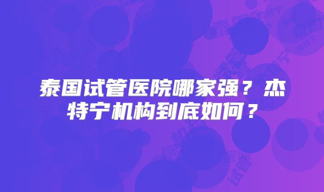 泰国试管医院哪家强？杰特宁机构到底如何？