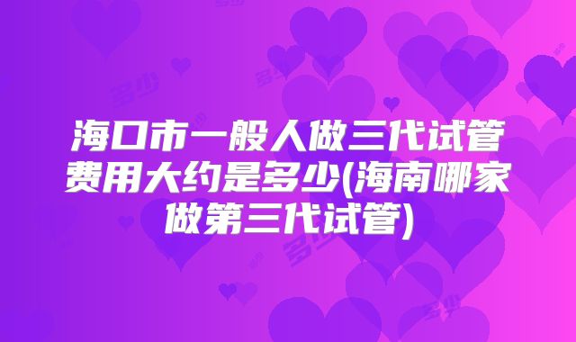 海口市一般人做三代试管费用大约是多少(海南哪家做第三代试管)