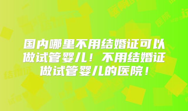 国内哪里不用结婚证可以做试管婴儿！不用结婚证做试管婴儿的医院！