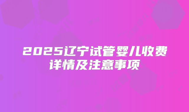 2025辽宁试管婴儿收费详情及注意事项