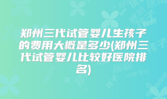 郑州三代试管婴儿生孩子的费用大概是多少(郑州三代试管婴儿比较好医院排名)
