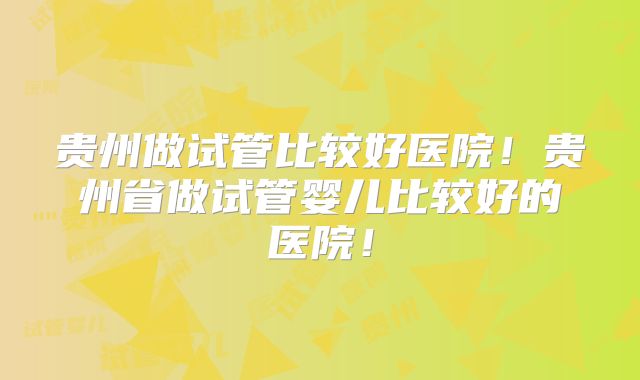 贵州做试管比较好医院!贵州省做试管婴儿比较好的医院!