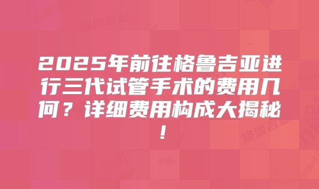2025年前往格鲁吉亚进行三代试管手术的费用几何?详细费用构成大揭秘!