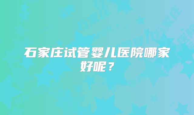石家庄试管婴儿医院哪家好呢？