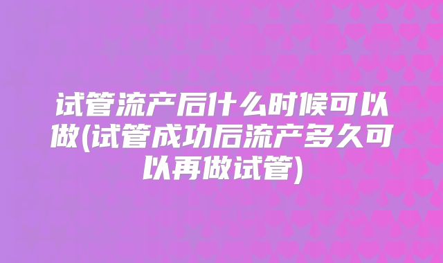 试管流产后什么时候可以做(试管成功后流产多久可以再做试管)