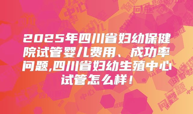 2025年四川省妇幼保健院试管婴儿费用、成功率问题,四川省妇幼生殖中心试管怎么样!