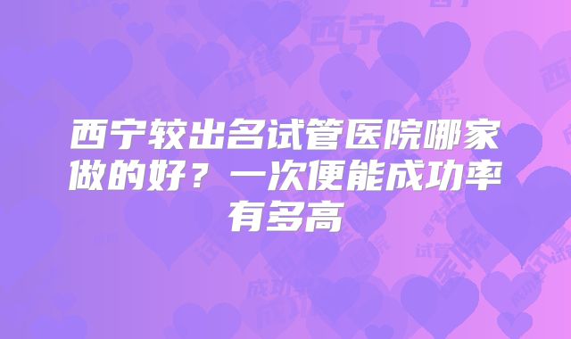 西宁较出名试管医院哪家做的好？一次便能成功率有多高