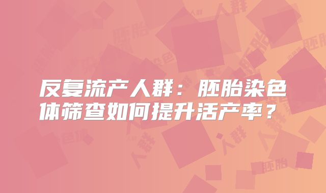反复流产人群：胚胎染色体筛查如何提升活产率？‌