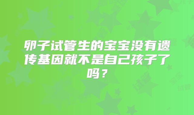 卵子试管生的宝宝没有遗传基因就不是自己孩子了吗？