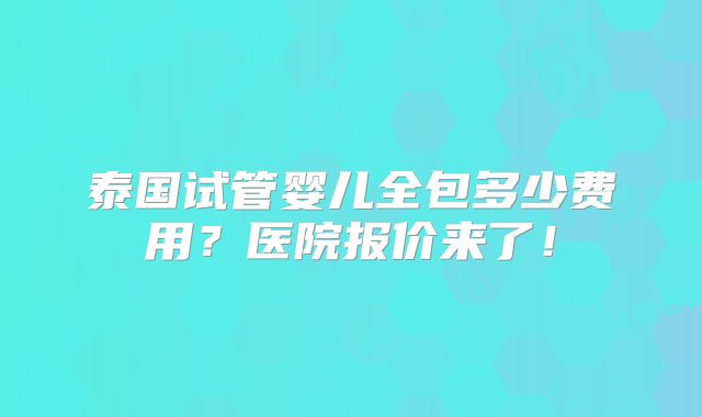 泰国试管婴儿全包多少费用?医院报价来了!