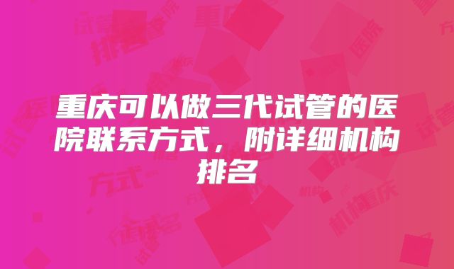 重庆可以做三代试管的医院联系方式，附详细机构排名