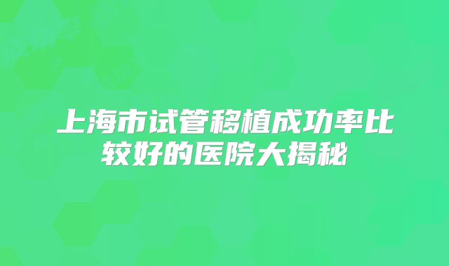 上海市试管移植成功率比较好的医院大揭秘