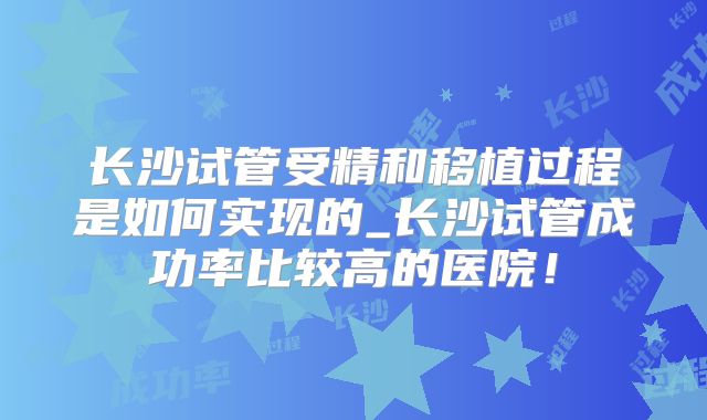 长沙试管受精和移植过程是如何实现的_长沙试管成功率比较高的医院!