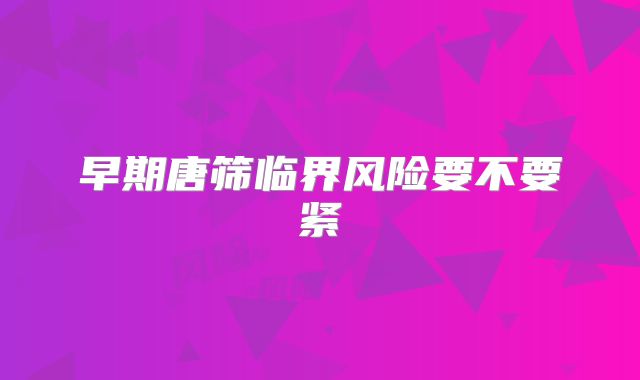 早期唐筛临界风险要不要紧