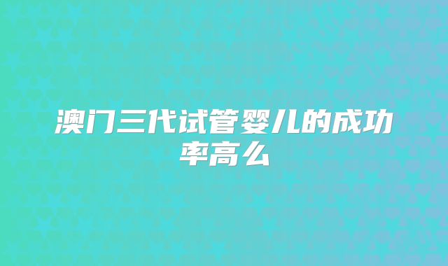 澳门三代试管婴儿的成功率高么