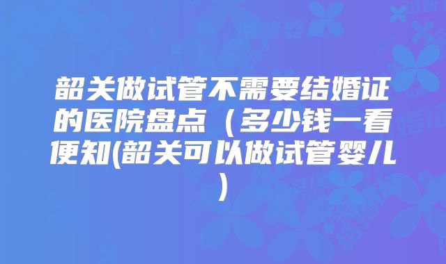 韶关做试管不需要结婚证的医院盘点(多少钱一看便知(韶关可以做试管婴儿)
