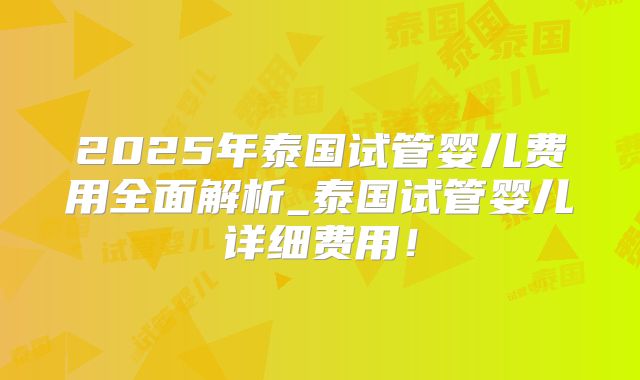 2025年泰国试管婴儿费用全面解析_泰国试管婴儿详细费用！