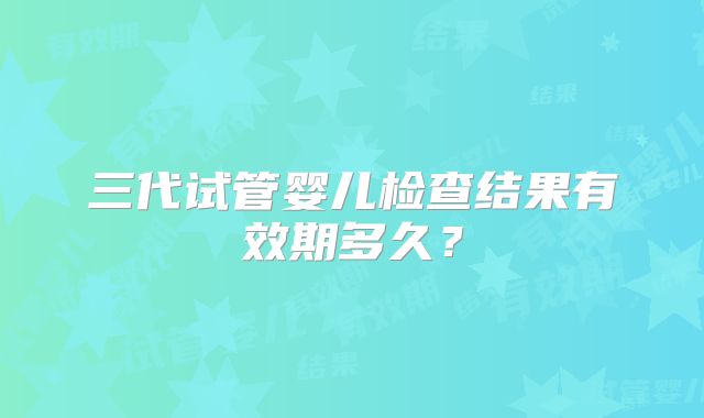 三代试管婴儿检查结果有效期多久？