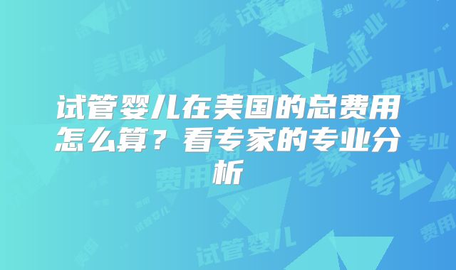 试管婴儿在美国的总费用怎么算？看专家的专业分析