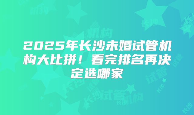 2025年长沙未婚试管机构大比拼!看完排名再决定选哪家
