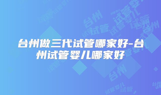 台州做三代试管哪家好-台州试管婴儿哪家好