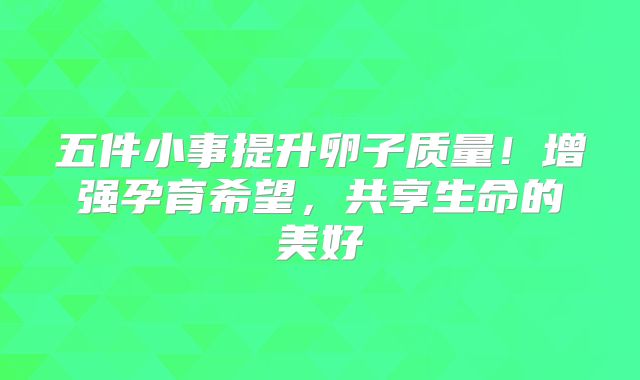 五件小事提升卵子质量！增强孕育希望，共享生命的美好