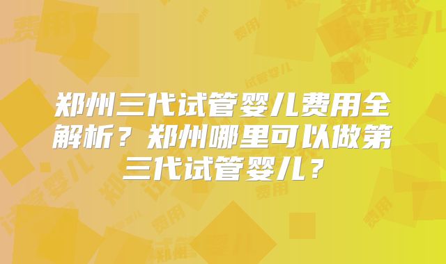 郑州三代试管婴儿费用全解析？郑州哪里可以做第三代试管婴儿？