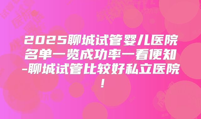 2025聊城试管婴儿医院名单一览成功率一看便知-聊城试管比较好私立医院!
