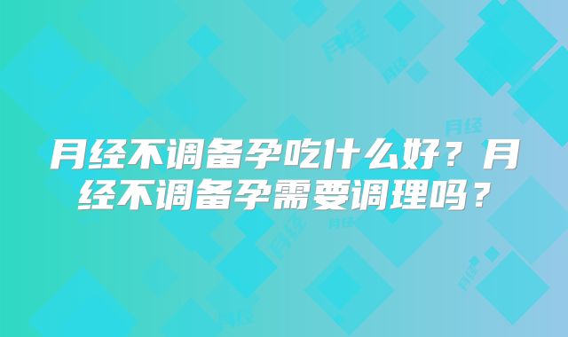 月经不调备孕吃什么好？月经不调备孕需要调理吗？