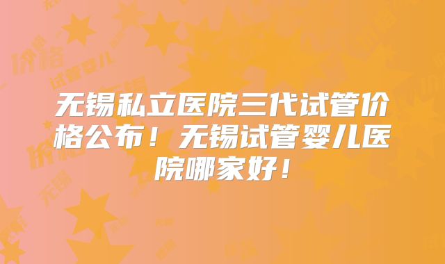 无锡私立医院三代试管价格公布！无锡试管婴儿医院哪家好！